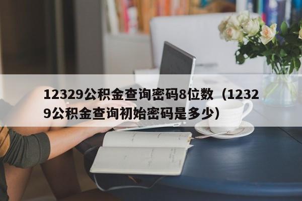 12329公积金查询密码8位数（12329公积金查询初始密码是多少）