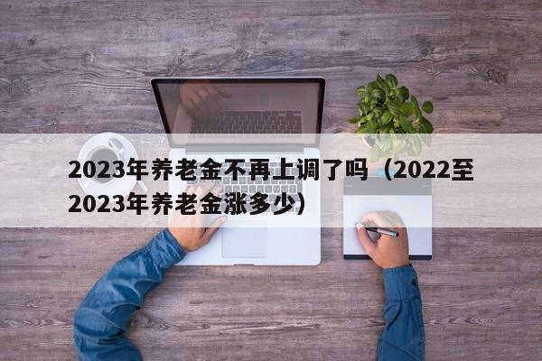 2023年养老金不再上调了吗（2022至2023年养老金涨多少）