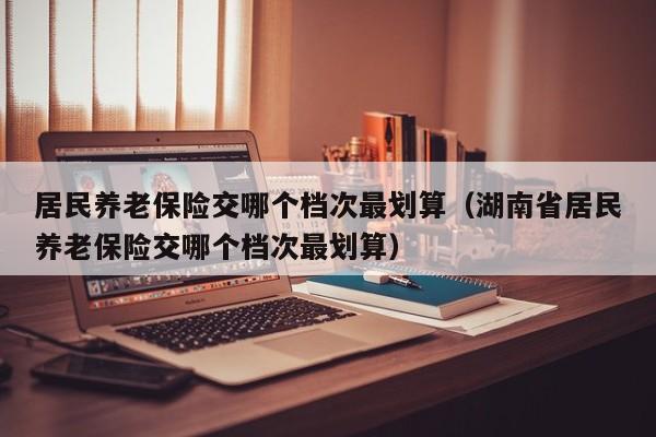 居民养老保险交哪个档次最划算（湖南省居民养老保险交哪个档次最划算）