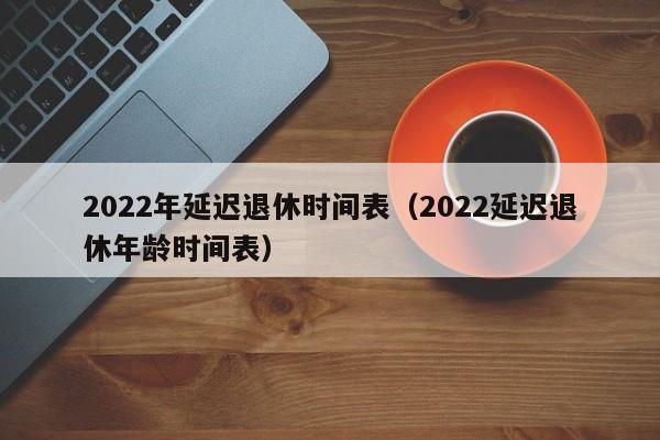 2022年延迟退休时间表（2022延迟退休年龄时间表）