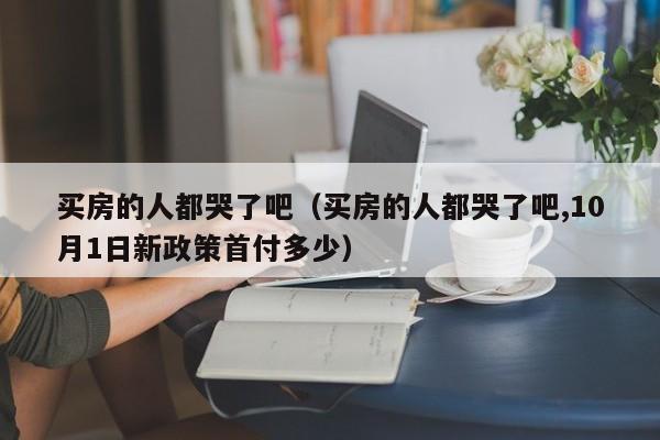 买房的人都哭了吧（买房的人都哭了吧,10月1日新政策首付多少）