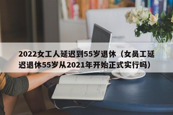 2022女工人延迟到55岁退休（女员工延迟退休55岁从2021年开始正式实行吗）