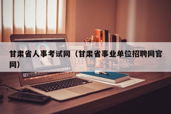 甘肃省人事考试网（甘肃省事业单位招聘网官网）