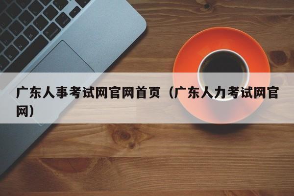 广东人事考试网官网首页（广东人力考试网官网）