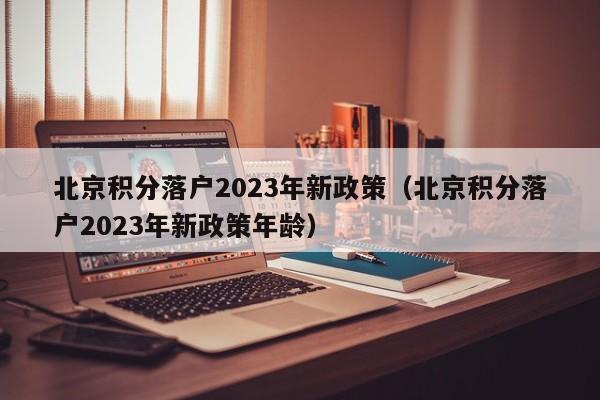 北京积分落户2023年新政策（北京积分落户2023年新政策年龄）