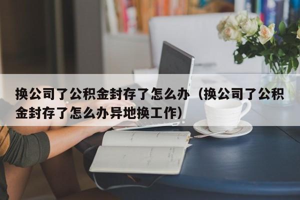 换公司了公积金封存了怎么办（换公司了公积金封存了怎么办异地换工作）