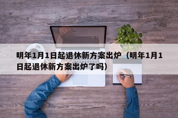 明年1月1日起退休新方案出炉（明年1月1日起退休新方案出炉了吗）