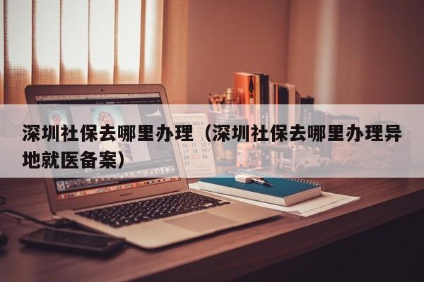 深圳社保去哪里办理（深圳社保去哪里办理异地就医备案）