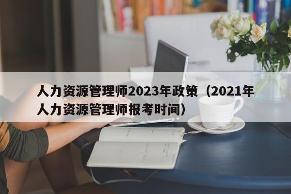人力资源管理师2023年政策（2021年人力资源管理师报考时间）