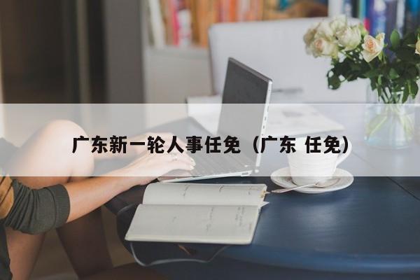 广东新一轮人事任免（广东 任免）