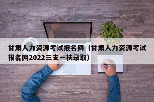 甘肃人力资源考试报名网（甘肃人力资源考试报名网2022三支一扶录取）