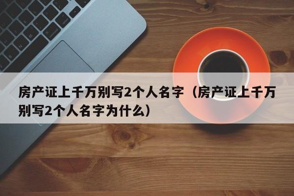 房产证上千万别写2个人名字（房产证上千万别写2个人名字为什么）