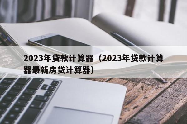 2023年贷款计算器（2023年贷款计算器最新房贷计算器）