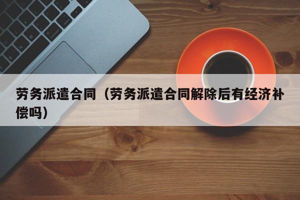 劳务派遣合同（劳务派遣合同解除后有经济补偿吗）