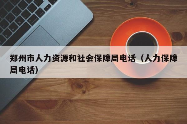 郑州市人力资源和社会保障局电话（人力保障局电话）