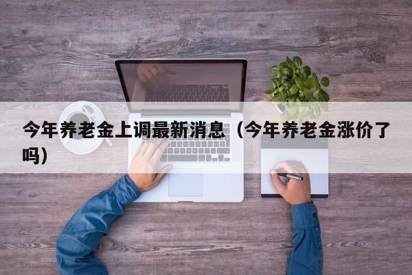今年养老金上调最新消息（今年养老金涨价了吗）