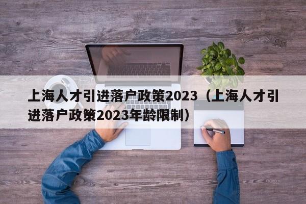 上海人才引进落户政策2023（上海人才引进落户政策2023年龄限制）