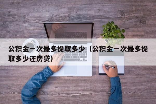 公积金一次最多提取多少（公积金一次最多提取多少还房贷）