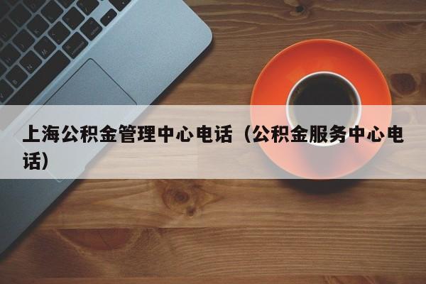 上海公积金管理中心电话（公积金服务中心电话）