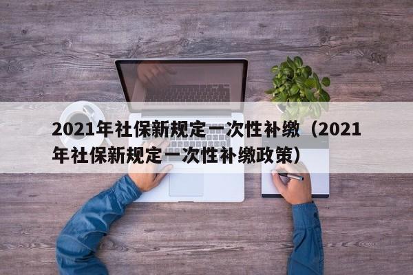 2021年社保新规定一次性补缴（2021年社保新规定一次性补缴政策）