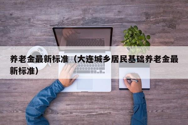 养老金最新标准（大连城乡居民基础养老金最新标准）