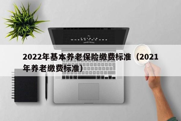 2022年基本养老保险缴费标准（2021年养老缴费标准）