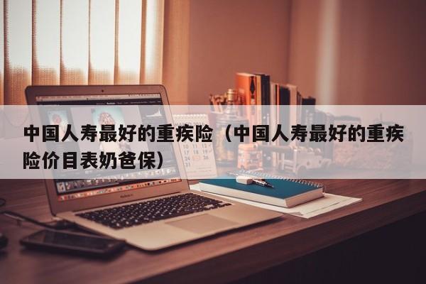 中国人寿最好的重疾险（中国人寿最好的重疾险价目表奶爸保）