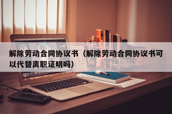 解除劳动合同协议书（解除劳动合同协议书可以代替离职证明吗）