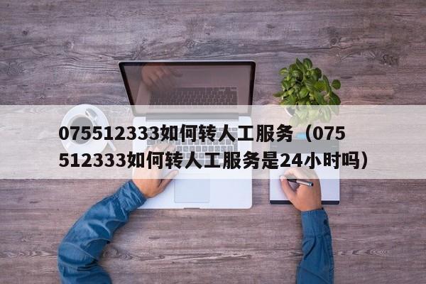 075512333如何转人工服务（075512333如何转人工服务是24小时吗）