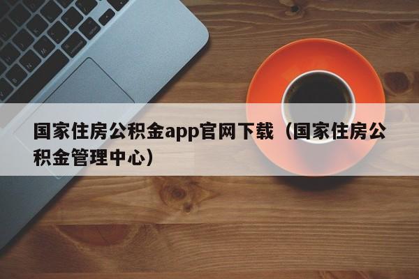 国家住房公积金app官网下载（国家住房公积金管理中心）