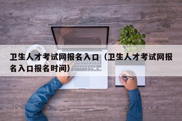 卫生人才考试网报名入口（卫生人才考试网报名入口报名时间）