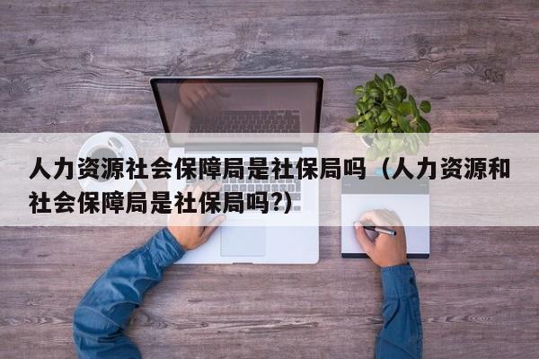 人力资源社会保障局是社保局吗（人力资源和社会保障局是社保局吗?）