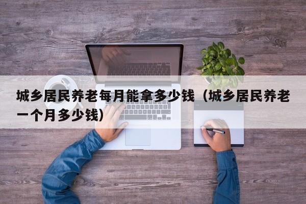 城乡居民养老每月能拿多少钱（城乡居民养老一个月多少钱）