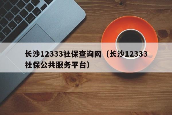 长沙12333社保查询网（长沙12333社保公共服务平台）