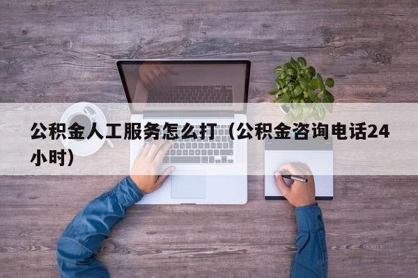 公积金人工服务怎么打（公积金咨询电话24小时）