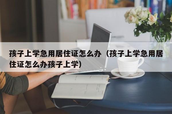 孩子上学急用居住证怎么办（孩子上学急用居住证怎么办孩子上学）