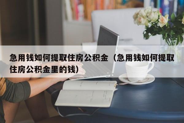 急用钱如何提取住房公积金（急用钱如何提取住房公积金里的钱）