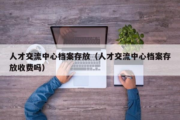 人才交流中心档案存放（人才交流中心档案存放收费吗）