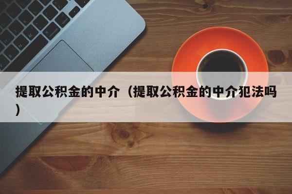 提取公积金的中介（提取公积金的中介犯法吗）