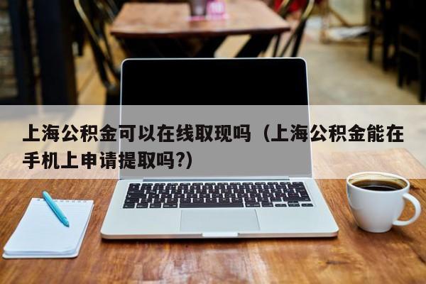 上海公积金可以在线取现吗（上海公积金能在手机上申请提取吗?）