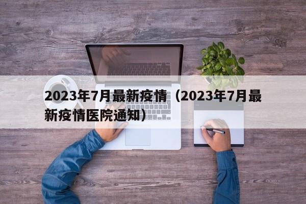 2023年7月最新疫情（2023年7月最新疫情医院通知）