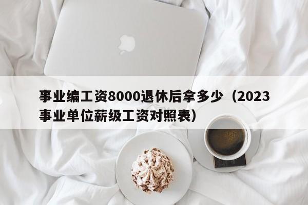 事业编工资8000退休后拿多少（2023事业单位薪级工资对照表）