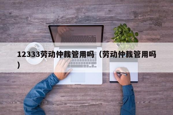 12333劳动仲裁管用吗（劳动仲裁管用吗）
