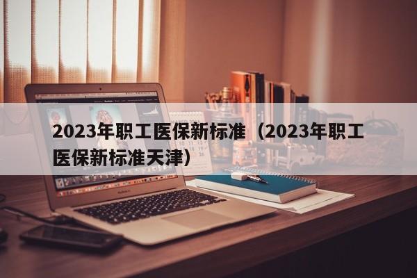 2023年职工医保新标准（2023年职工医保新标准天津）