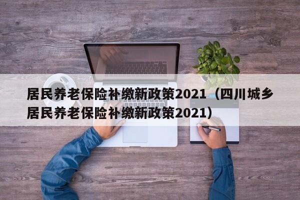 居民养老保险补缴新政策2021（四川城乡居民养老保险补缴新政策2021）
