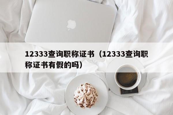 12333查询职称证书（12333查询职称证书有假的吗）