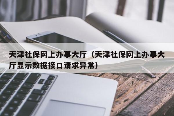天津社保网上办事大厅（天津社保网上办事大厅显示数据接口请求异常）