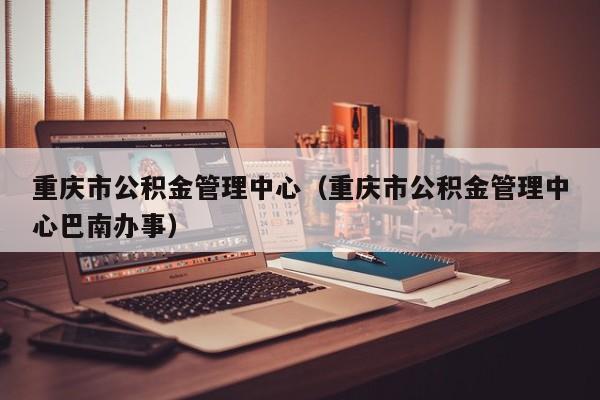 重庆市公积金管理中心（重庆市公积金管理中心巴南办事）