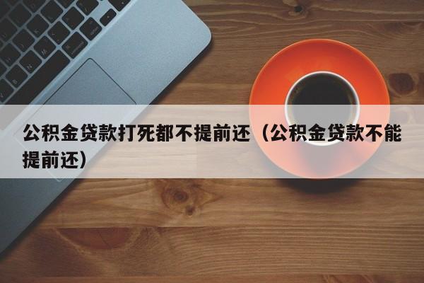 公积金贷款打死都不提前还（公积金贷款不能提前还）