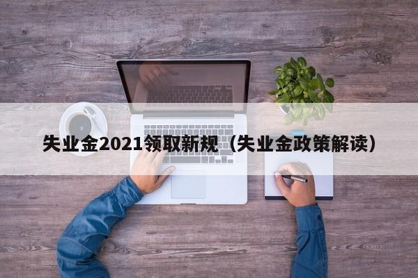 失业金2021领取新规（失业金政策解读）